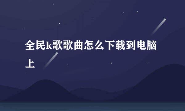 全民k歌歌曲怎么下载到电脑上