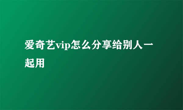 爱奇艺vip怎么分享给别人一起用