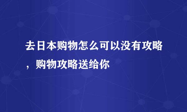 去日本购物怎么可以没有攻略，购物攻略送给你