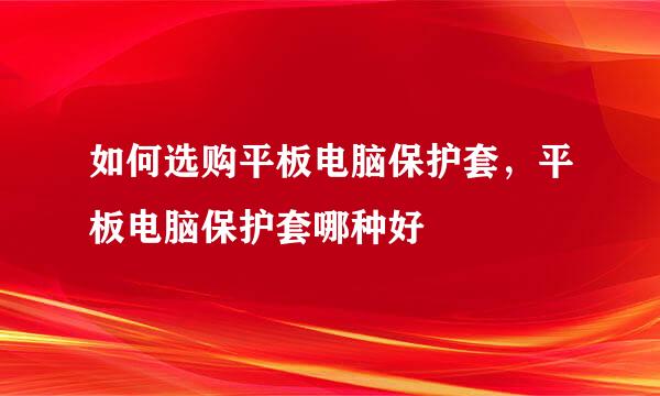 如何选购平板电脑保护套，平板电脑保护套哪种好