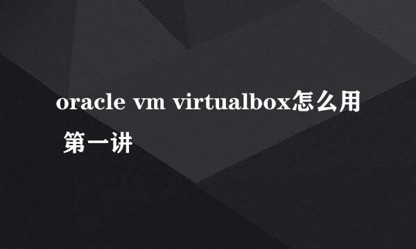 oracle vm virtualbox怎么用 第一讲