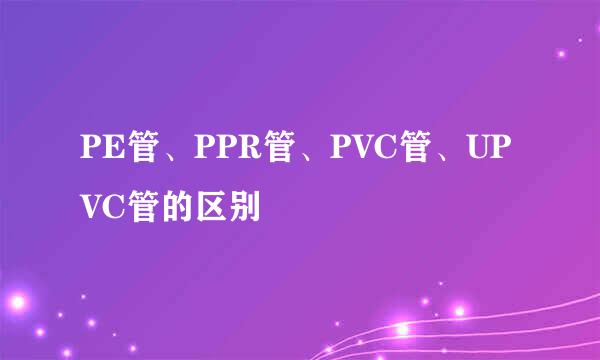 PE管、PPR管、PVC管、UPVC管的区别