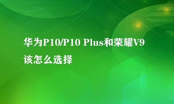 华为P10/P10 Plus和荣耀V9该怎么选择