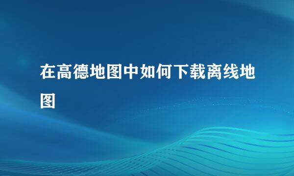 在高德地图中如何下载离线地图