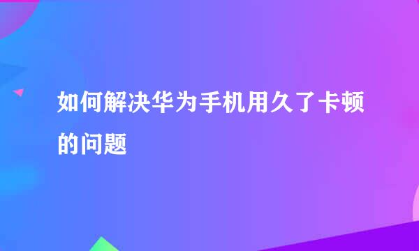 如何解决华为手机用久了卡顿的问题