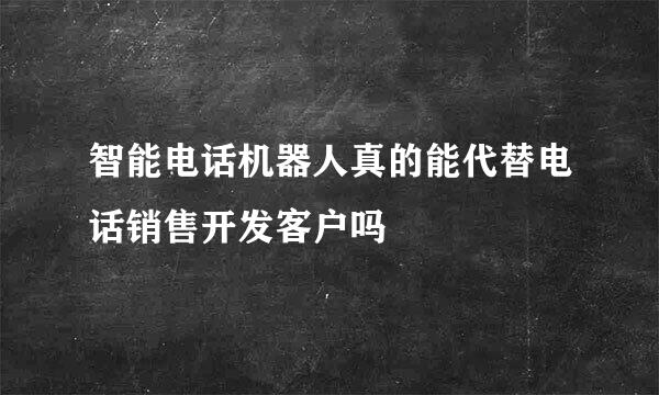 智能电话机器人真的能代替电话销售开发客户吗