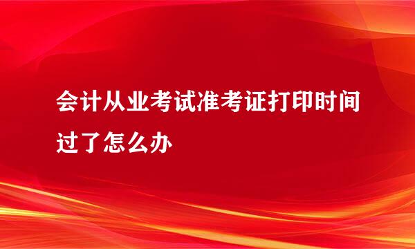 会计从业考试准考证打印时间过了怎么办