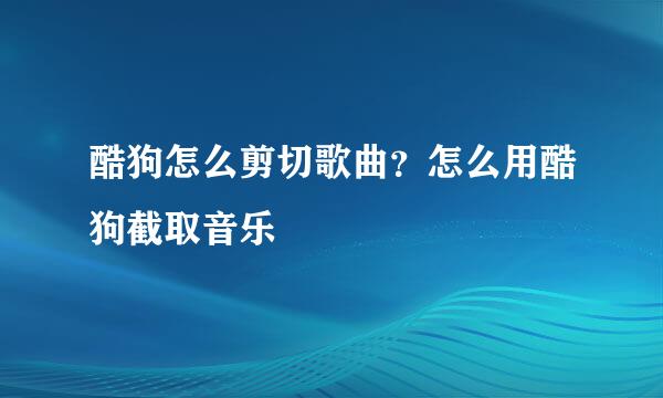 酷狗怎么剪切歌曲？怎么用酷狗截取音乐