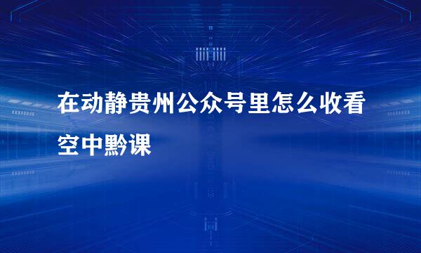 在动静贵州公众号里怎么收看空中黔课