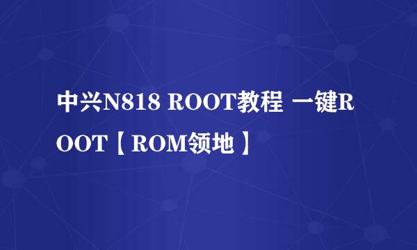 中兴N818 ROOT教程 一键ROOT【ROM领地】