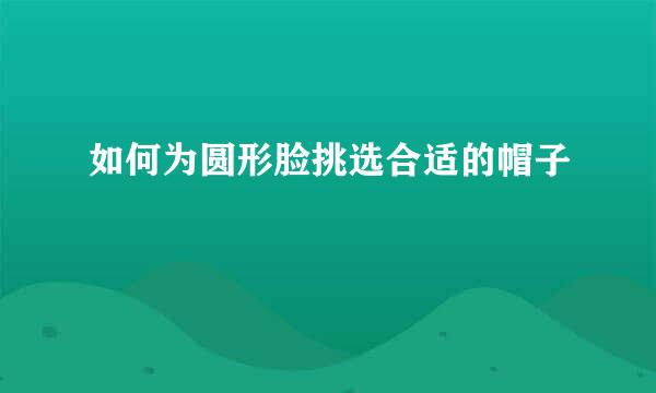 如何为圆形脸挑选合适的帽子