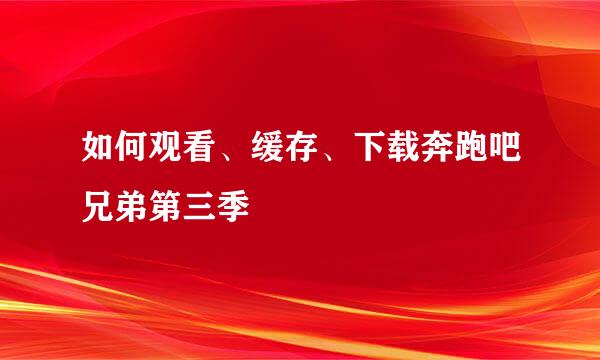 如何观看、缓存、下载奔跑吧兄弟第三季