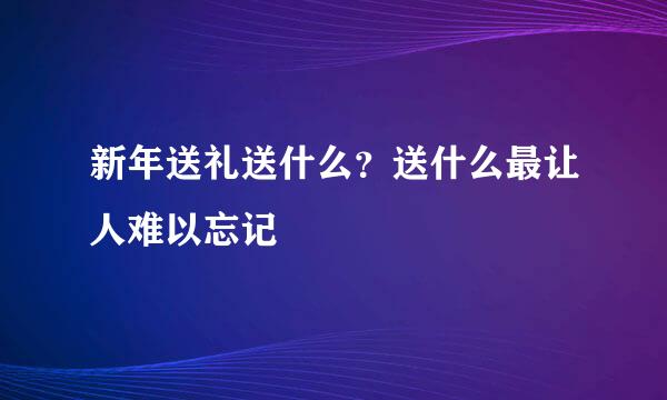 新年送礼送什么？送什么最让人难以忘记