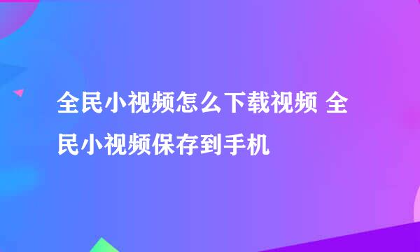 全民小视频怎么下载视频 全民小视频保存到手机