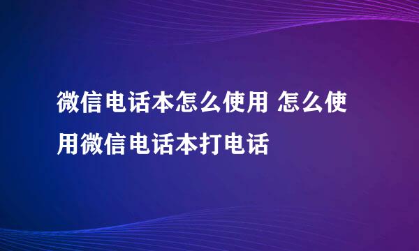 微信电话本怎么使用 怎么使用微信电话本打电话