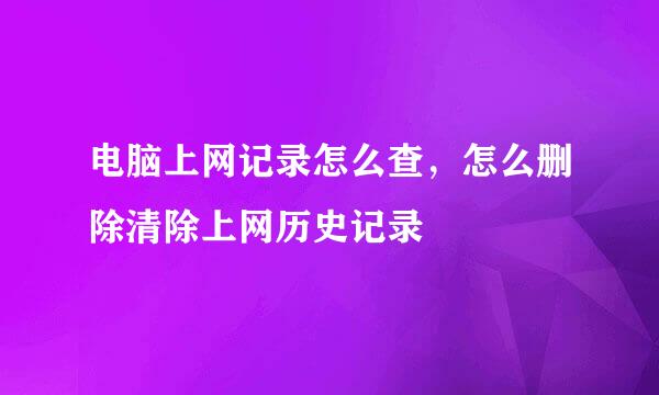 电脑上网记录怎么查，怎么删除清除上网历史记录