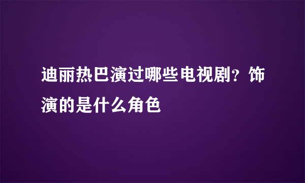 迪丽热巴演过哪些电视剧？饰演的是什么角色