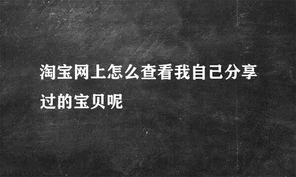 淘宝网上怎么查看我自己分享过的宝贝呢