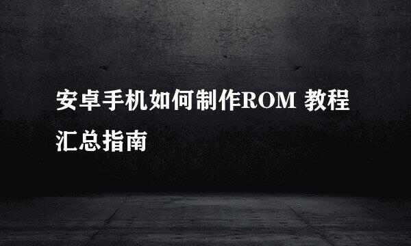 安卓手机如何制作ROM 教程汇总指南