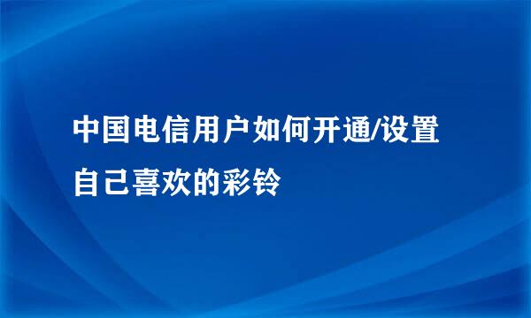 中国电信用户如何开通/设置自己喜欢的彩铃