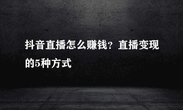 抖音直播怎么赚钱？直播变现的5种方式