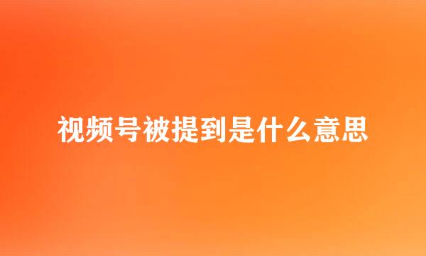 视频号被提到是什么意思