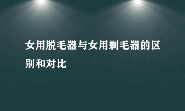 女用脱毛器与女用剃毛器的区别和对比