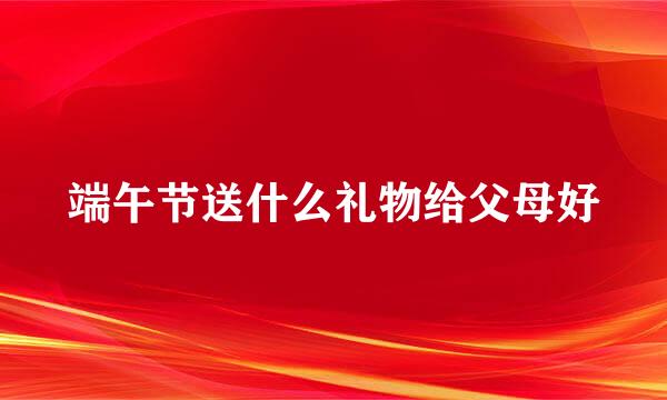 端午节送什么礼物给父母好