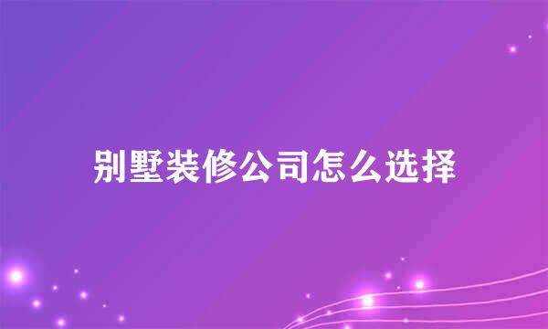 别墅装修公司怎么选择