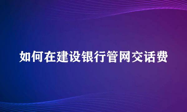 如何在建设银行管网交话费