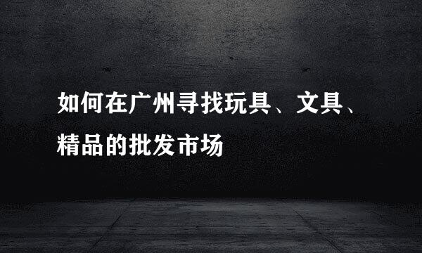如何在广州寻找玩具、文具、精品的批发市场