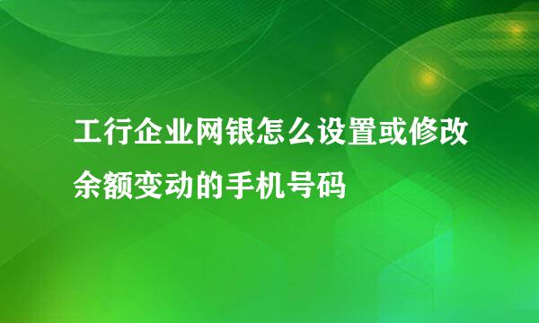 工行企业网银怎么设置或修改余额变动的手机号码