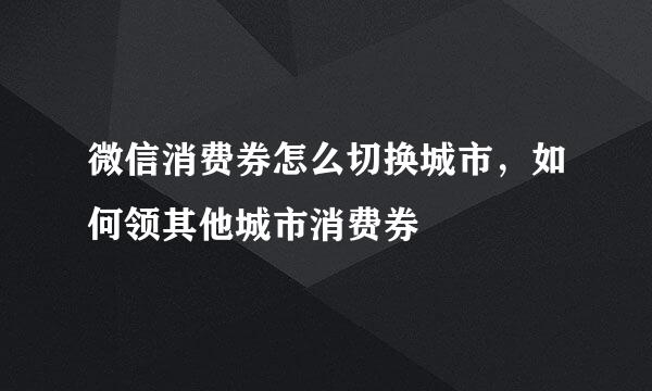 微信消费券怎么切换城市，如何领其他城市消费券