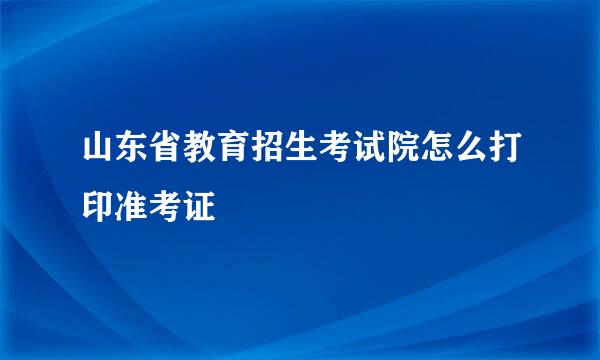 山东省教育招生考试院怎么打印准考证