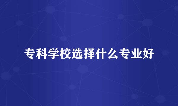 专科学校选择什么专业好