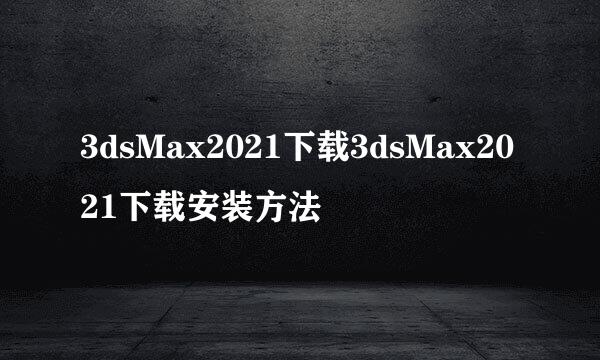 3dsMax2021下载3dsMax2021下载安装方法