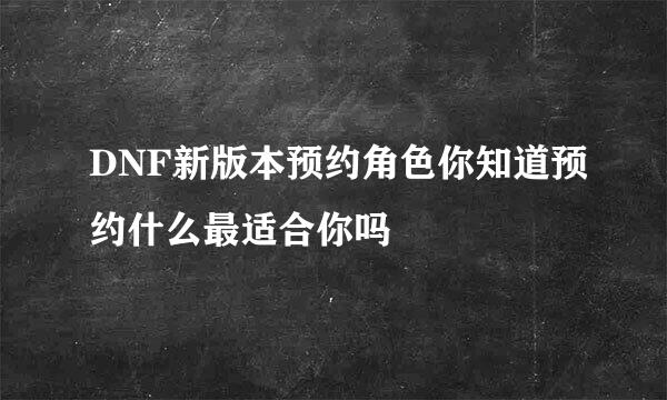 DNF新版本预约角色你知道预约什么最适合你吗