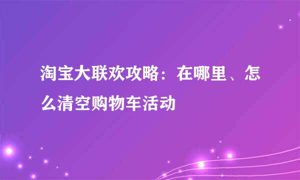 淘宝大联欢攻略：在哪里、怎么清空购物车活动