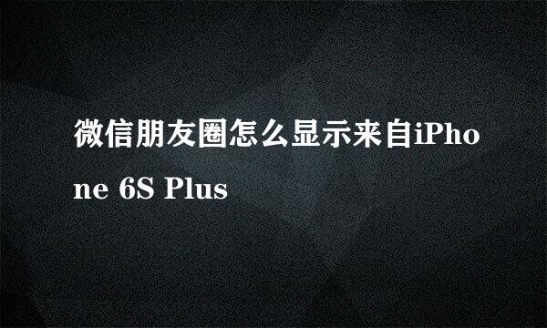 微信朋友圈怎么显示来自iPhone 6S Plus