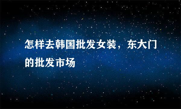 怎样去韩国批发女装，东大门的批发市场