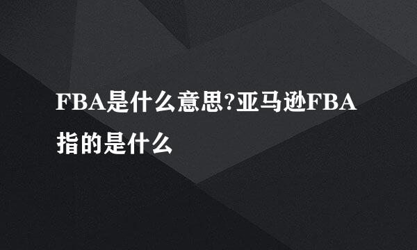 FBA是什么意思?亚马逊FBA指的是什么