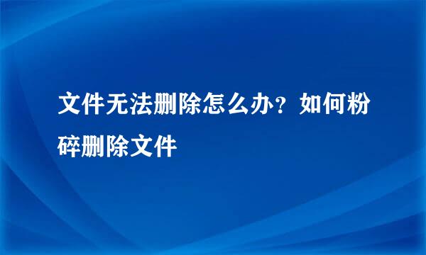 文件无法删除怎么办？如何粉碎删除文件