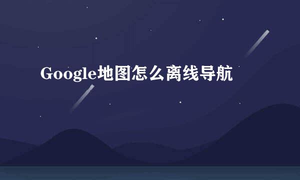 Google地图怎么离线导航