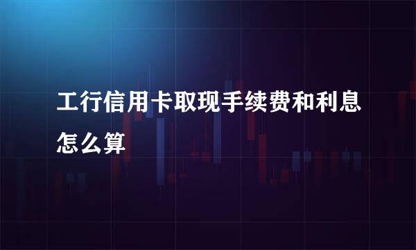 工行信用卡取现手续费和利息怎么算