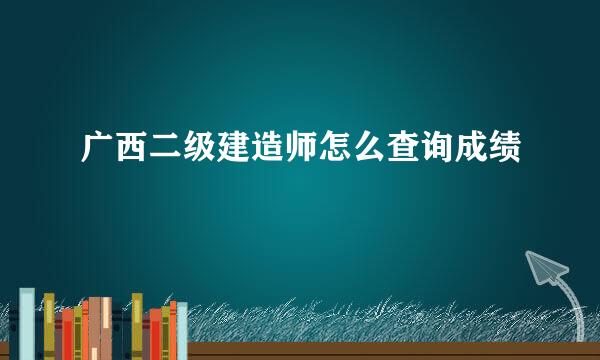 广西二级建造师怎么查询成绩