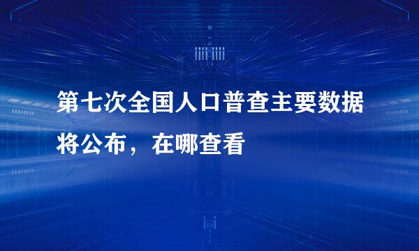 第七次全国人口普查主要数据将公布，在哪查看