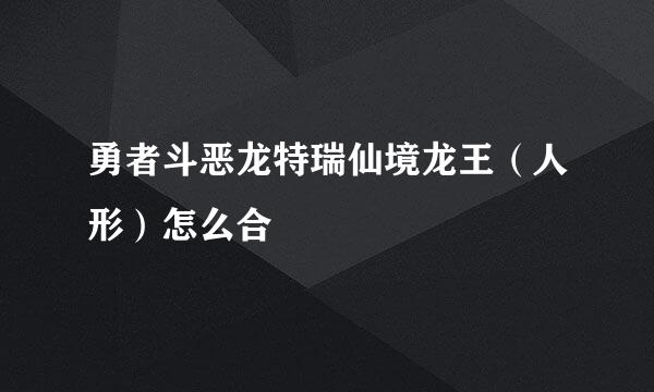 勇者斗恶龙特瑞仙境龙王（人形）怎么合