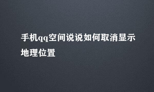 手机qq空间说说如何取消显示地理位置