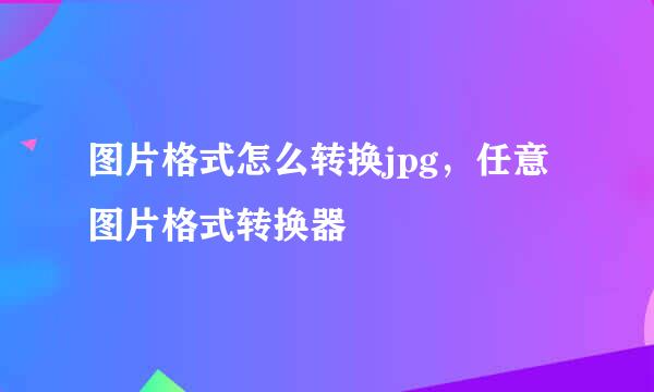 图片格式怎么转换jpg，任意图片格式转换器