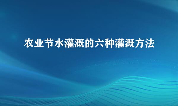 农业节水灌溉的六种灌溉方法